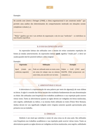 47



Exemplo:

De acordo com Litwin e Stringer (1968), o clima organizacional é um construto molar 1 que
permite uma análise dos determinantes do comportamento motivado em situações sociais
complexas e atuais; [...].

______________
1
 “Molar” significa que isto é um atributo da organização e não de suas “moléculas” – os indivíduos ou
suas funções específicas.




                                    B. O USO DA EXPRESSÃO APUD

           As expressões latinas são utilizadas com o intuito de evitar constantes repetições de
fontes já citadas anteriormente. As expressões latinas apud, significa “citado por”, e deve ser
usada quando não for possível utilizar a obra original.

Exemplo:
           Expressão                        Utilização                              Exemplo

    Apud     (citado   por,   Pode ser utilizada tanto no texto como   Halpin   e   Croft   (1963   apud
    conforme, segundo)        em notas de rodapé, mas no sistema       HALPIN, 1966) prepararam um
                              autor-data, seu uso deve ser no texto.   conjunto […].




                                     C. ABREVIATURAS E SIGLAS

           A abreviatura é a representação de uma palavra por meio de alguma(s) de suas sílabas
ou letras. A sigla é a reunião das letras iniciais dos vocábulos fundamentais de uma denominação
ou título. São utilizadas com frequência nos trabalhos acadêmicos e sua repetição pode ocorrer
várias vezes. Tanto as abreviaturas quanto as siglas devem ser redigidas em letras maiúsculas,
sem negrito, sublinhado ou itálico, e na mesma fonte utilizada no texto (Times New Roman).
Ambas devem ter seu significado redigido entre vírgulas somente quando apresentadas pela
primeira vez no trabalho.


                                              D. SÍMBOLOS

           Símbolo é um sinal que substitui o nome de uma coisa ou de uma ação. São utilizados
com frequência nos trabalhos acadêmicos e sua repetição pode ocorrer várias vezes. Tanto as
abreviaturas quanto as siglas devem ser redigidas em letras maiúsculas, sem negrito, sublinhado
 