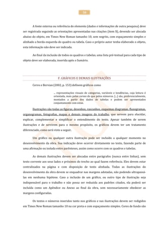 50



       A fonte externa ou referência do elemento (dados e informações de outra pesquisa) deve
ser registrada seguindo as orientações apresentadas nas citações (item X), devendo ser alocada
abaixo do objeto, em Times New Roman tamanho 10, sem negrito, com espaçamento simples e
alinhado a borda esquerda do quadro ou tabela. Caso o próprio autor tenha elaborado o objeto,
esta informação não deve ser indicada.

       Ao final da inclusão de todos os quadros e tabelas, uma lista pré-textual para cada tipo de
objeto deve ser elaborada, inserida após o Sumário.




                            F. GRÁFICOS E DEMAIS ILUSTRAÇÕES

       Cervo e Bervian (2002, p. 153) definem gráficos como

                        ... representações visuais de categorias, variáveis e tendências, cuja leitura é
                        orientada, mais pelas curvas do que pelos números. [...] são, preferencialmente,
                        montados a partir dos dados de tabelas e podem ser apresentados
                        conjuntamente com estas.

       Ilustrações são todas as figuras, desenhos, rascunhos, esquemas diagramas, fluxogramas,
organogramas, fotografias, mapas e demais imagens do trabalho, que servem para elucidar,
explicar, complementar e simplificar o entendimento do texto. Apesar também de serem
ilustrações e de servirem para o mesmo propósito, os gráficos devem ter um tratamento
diferenciado, como será visto a seguir.

       Um gráfico ou qualquer outra ilustração pode ser incluído a qualquer momento no
desenvolvimento da obra. Sua indicação deve ocorrer diretamente no texto, fazendo parte de
uma afirmação ou isolada entre parênteses, assim como ocorre com os quadros e tabelas.

       As demais ilustrações devem ser alocadas entre parágrafos (nunca entre linhas), sem
texto corrente aos seus lados e próximos do trecho ao qual fazem referência. Eles devem estar
centralizados na página e com disposição de texto alinhada. Todas as ilustrações do
desenvolvimento da obra devem se enquadrar nas margens adotadas, não podendo ultrapassá-
las em nenhuma hipótese. Caso a inclusão de um gráfico, ou outro tipo de ilustração seja
indispensável para o trabalho e não possa ser reduzida aos padrões citados, ela poderá ser
incluída como um Apêndice ou Anexo ao final da obra, sem necessariamente obedecer as
margens configuradas.

       Os textos e números inseridos tanto nos gráficos e nas ilustrações devem ser redigidos
em Times New Roman tamanho 10 na cor preta e com espaçamento simples. Cores de fundo são
 
