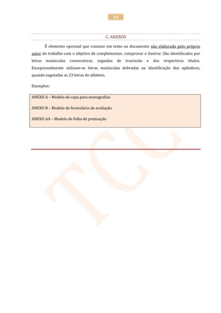 54



                                             C. ANEXOS

         É elemento opcional que consiste em texto ou documento não elaborado pelo próprio
autor do trabalho com o objetivo de complementar, comprovar e ilustrar. São identificados por
letras   maiúsculas   consecutivas,   seguidas    de   travessão   e   dos   respectivos   títulos.
Excepcionalmente utilizam-se letras maiúsculas dobradas na identificação dos apêndices,
quando esgotadas as 23 letras do alfabeto.

Exemplos:

ANEXO A – Modelo de capa para monografias

ANEXO B – Modelo de formulário de avaliação

ANEXO AA – Modelo de folha de pontuação
 