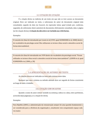 57



                                  3.3 CITAÇÃO DE CITAÇÃO

        É a citação direta ou indireta de um texto em que não se teve acesso ao documento
original. Deve ser indicado no texto, o sobrenome do autor do documento original (não
consultado), seguido da data (se houver), da expressão latina apud (citado por, conforme,
segundo), do sobrenome do(s) autor(es) do documento efetivamente consultado, data e página
(se for citação direta). A citação da obra deve ser incluída nas referências.

Exemplos:

O conceito de clima foi introduzido por Lewin et al (1939, apud SCHNEIDER et al, 2000) dentro
do vocabulário da psicologia social. Eles utilizaram os termos clima social e atmosfera social de
forma intercambiável.




O conceito de clima foi introduzido em 1939 dentro do vocabulário da psicologia social. “Foram
utilizados os termos clima social e atmosfera social de forma intercambiável”. (LEWIN et al, apud
SCHNEIDER et al, 2000, p. 28)




                     3.4 APRESENTAÇÃO DE AUTORES NO TEXTO

        As citações devem ser indicadas no texto pelo sistema autor-data.

        Qualquer que seja o sistema ou método adotado deve ser seguido de forma consistente
ao longo de todo o trabalho.


                                3.4.1 CITAÇÃO COM UM AUTOR

        Quando o nome do autor estiver incluído na sentença, indica-se a data, entre parênteses,
acrescida da(s) página(s), se a citação for direta.

Exemplos:

Para Hipólito (2001), a administração da remuneração sempre foi uma questão fundamental a
ser considerada para a eficiência da organização e, atualmente vem conquistando espaço cada
vez maior.
 