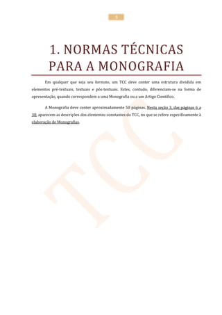 5




         1. NORMAS TÉCNICAS
         PARA A MONOGRAFIA
       Em qualquer que seja seu formato, um TCC deve conter uma estrutura dividida em
elementos pré-textuais, textuais e pós-textuais. Estes, contudo, diferenciam-se na forma de
apresentação, quando correspondem a uma Monografia ou a um Artigo Científico.

       A Monografia deve conter aproximadamente 50 páginas. Nesta seção 3, das páginas 6 a
38, aparecem as descrições dos elementos constantes do TCC, no que se refere especificamente à
elaboração de Monografias.
 