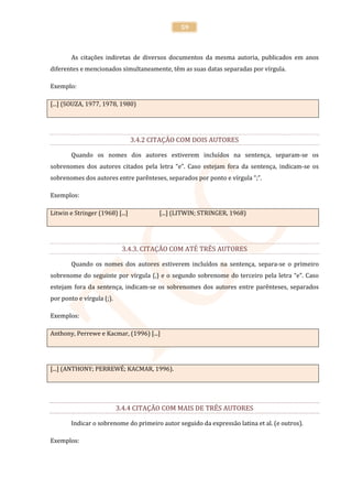 59



        As citações indiretas de diversos documentos da mesma autoria, publicados em anos
diferentes e mencionados simultaneamente, têm as suas datas separadas por vírgula.

Exemplo:

[...] (SOUZA, 1977, 1978, 1980)




                                 3.4.2 CITAÇÃO COM DOIS AUTORES

        Quando os nomes dos autores estiverem incluídos na sentença, separam-se os
sobrenomes dos autores citados pela letra “e”. Caso estejam fora da sentença, indicam-se os
sobrenomes dos autores entre parênteses, separados por ponto e vírgula “;”.

Exemplos:

Litwin e Stringer (1968) [...]           [...] (LITWIN; STRINGER, 1968)




                            3.4.3. CITAÇÃO COM ATÉ TRÊS AUTORES

        Quando os nomes dos autores estiverem incluídos na sentença, separa-se o primeiro
sobrenome do seguinte por vírgula (,) e o segundo sobrenome do terceiro pela letra “e”. Caso
estejam fora da sentença, indicam-se os sobrenomes dos autores entre parênteses, separados
por ponto e vírgula (;).

Exemplos:

Anthony, Perrewe e Kacmar, (1996) [...]




[...] (ANTHONY; PERREWÉ; KACMAR, 1996).




                           3.4.4 CITAÇÃO COM MAIS DE TRÊS AUTORES

        Indicar o sobrenome do primeiro autor seguido da expressão latina et al. (e outros).

Exemplos:
 