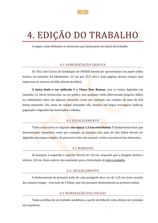 61




   4. EDIÇÃO DO TRABALHO
       A seguir, estão definidos os elementos que fazem parte da edição do trabalho.




                              4.1 APRESENTAÇÃO GRÁFICA

       Os TCCs dos Cursos de Graduação do UNISEB devem ser apresentados em papel sulfite
branco, no tamanho A4 (dimensões: 21 cm por 29,7 cm) e suas páginas devem sempre sem
impressas no anverso da folha (frente da folha).

       A única fonte a ser utilizada é a Times New Roman, com os textos digitados em
tamanho 12, letras minúsculas, na cor preta e sem qualquer estilo diferenciado (negrito, itálico
ou sublinhado) salvo em algumas situações, como por exemplo, nas citações de mais de três
linhas (tamanho 10), notas de rodapé (tamanho 10), citações em língua estrangeira (itálico),
paginação e legendas das ilustrações e tabelas.


                                   4.2 ESPACEJAMENTO

       Todo o texto deve ser digitado em espaço 1,5 nas entrelinhas. É fundamental notar que
determinados elementos, como por exemplo, as citações com mais de três linhas devem ser
digitadas em espaço simples. Ao percorrer todo este manual, o leitor encontrará tais elementos.


                                        4.3 MARGENS

       As margens à esquerda e superior devem ter 3,0 cm, enquanto que a margem direita e
inferior, 2,0 cm. Estes valores são constantes para a formatação de todo o trabalho.


                                   4.4. DESLOCAMENTO

       O deslocamento da primeira linha de cada parágrafo deve ser de 1,25 cm (com exceção
das citações longas - com mais de 3 linhas, que não possuem deslocamento na primeira linha).


                              4.5 NUMERAÇÃO DAS FOLHAS

       Todas as folhas de um trabalho acadêmico, a partir da folha de rosto, devem ser contadas
em sequência.
 