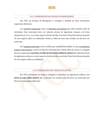 62



                    4.5.1. NUMERAÇÃO DAS FOLHAS DA MONOGRAFIA

       Nos TCCs em formato de Monografia, a contagem é dividida em duas numerações
sequenciais diferentes.

       a) A primeira numeração conta os elementos pré-textuais que estão situados antes da
introdução. Esta numeração deve ser indicada através de algarismos romanos, em letras
minúsculas (ii, iii, iv...), no canto superior direito da folha, com fonte Times New Roman tamanho
10, sem negrito, itálico ou sublinhado. Embora a folha de rosto seja contada, ela não deve ser
numerada.

       b) A segunda numeração conta as folhas que restaram do trabalho, ou seja, os elementos
textuais e pós-textuais, a partir da folha de introdução até a última folha de anexos. A contagem
deve ser sequencial, com início na folha de introdução (folha de número 1), indicada através
de algarismos arábicos no canto superior direito da folha, com fonte Times New Roman tamanho
10, sem negrito, itálico ou sublinhado.




                          4.5.2. NUMERAÇÃO DAS FOLHAS DO ARTIGO

       Nos TCCs em formato de Artigo, a contagem é sequencial, em algarismos arábicos, com
início na capa (folha número 1), a qual deve ser contada, mas não deve ser numerada. (no
Word, primeira página diferente).
 