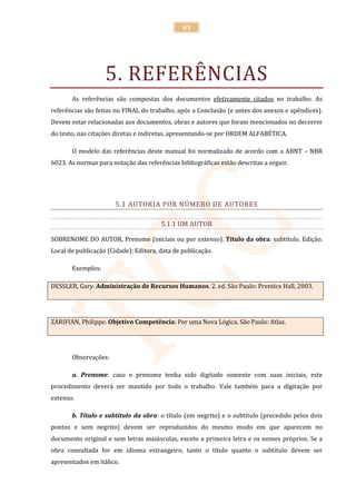 63




                   5. REFERÊNCIAS
       As referências são compostas dos documentos efetivamente citados no trabalho. As
referências são feitas no FINAL do trabalho, após a Conclusão (e antes dos anexos e apêndices).
Devem estar relacionadas aos documentos, obras e autores que foram mencionados no decorrer
do texto, nas citações diretas e indiretas, apresentando-se por ORDEM ALFABÉTICA.

       O modelo das referências deste manual foi normalizado de acordo com a ABNT – NBR
6023. As normas para notação das referências bibliográficas estão descritas a seguir.




                       5.1 AUTORIA POR NÚMERO DE AUTORES

                                       5.1.1 UM AUTOR

SOBRENOME DO AUTOR, Prenome (iniciais ou por extenso). Título da obra: subtítulo. Edição.
Local de publicação (Cidade): Editora, data de publicação.

       Exemplos:

DESSLER, Gary. Administração de Recursos Humanos. 2. ed. São Paulo: Prentice Hall, 2003.




ZARIFIAN, Philippe. Objetivo Competência: Por uma Nova Lógica. São Paulo: Atlas.




       Observações:

       a. Prenome: caso o prenome tenha sido digitado somente com suas iniciais, este
procedimento deverá ser mantido por todo o trabalho. Vale também para a digitação por
extenso.

       b. Título e subtítulo da obra: o título (em negrito) e o subtítulo (precedido pelos dois
pontos e sem negrito) devem ser reproduzidos do mesmo modo em que aparecem no
documento original e sem letras maiúsculas, exceto a primeira letra e os nomes próprios. Se a
obra consultada for em idioma estrangeiro, tanto o título quanto o subtítulo devem ser
apresentados em itálico.
 