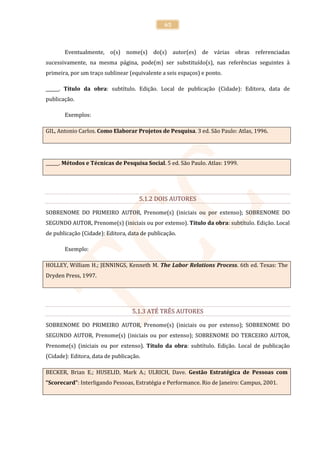 65



       Eventualmente, o(s) nome(s) do(s) autor(es) de várias obras referenciadas
sucessivamente, na mesma página, pode(m) ser substituído(s), nas referências seguintes à
primeira, por um traço sublinear (equivalente a seis espaços) e ponto.

______. Título da obra: subtítulo. Edição. Local de publicação (Cidade): Editora, data de
publicação.

       Exemplos:

GIL, Antonio Carlos. Como Elaborar Projetos de Pesquisa. 3 ed. São Paulo: Atlas, 1996.




______. Métodos e Técnicas de Pesquisa Social. 5 ed. São Paulo. Atlas: 1999.




                                     5.1.2 DOIS AUTORES

SOBRENOME DO PRIMEIRO AUTOR, Prenome(s) (iniciais ou por extenso); SOBRENOME DO
SEGUNDO AUTOR, Prenome(s) (iniciais ou por extenso). Título da obra: subtítulo. Edição. Local
de publicação (Cidade): Editora, data de publicação.

       Exemplo:

HOLLEY, William H.; JENNINGS, Kenneth M. The Labor Relations Process. 6th ed. Texas: The
Dryden Press, 1997.




                                  5.1.3 ATÉ TRÊS AUTORES

SOBRENOME DO PRIMEIRO AUTOR, Prenome(s) (iniciais ou por extenso); SOBRENOME DO
SEGUNDO AUTOR, Prenome(s) (iniciais ou por extenso); SOBRENOME DO TERCEIRO AUTOR,
Prenome(s) (iniciais ou por extenso). Título da obra: subtítulo. Edição. Local de publicação
(Cidade): Editora, data de publicação.

BECKER, Brian E.; HUSELID, Mark A.; ULRICH, Dave. Gestão Estratégica de Pessoas com
“Scorecard”: Interligando Pessoas, Estratégia e Performance. Rio de Janeiro: Campus, 2001.
 