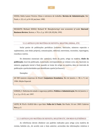 67



SOUZA, Edela Lanzer Pereira. Clima e estrutura de trabalho. Revista de Administração, São
Paulo, v. 22, n.1, p.14-18, jan/mar, 1982.




MCGRATH, Michael; HOOLE, Richard W. Manufacturing’s new economies of scale. Harvard
Business Review, Boston, v. 70, n. 3, p. 105-120, 05/06, 1992.




              5.3.2 ARTIGO E/OU MATÉRIA DE REVISTA, BOLETIM, JORNAL, ETC.

        Inclui partes de publicações periódicas (volumes, fascículos, números especiais e
suplementos, com título próprio), comunicações, editorial, entrevistas, recensões, reportagens,
resenhas e outros.

        Os elementos essenciais são: autor(es), título da parte, artigo ou matéria, título da
publicação, local da publicação, numeração, correspondente ao volume e/ou ano, fascículo ou
número, paginação inicial e final, quando se tratar de artigo ou matéria, data ou intervalo de
publicação e particularidades que identificam a parte (se houver).

        Exemplos:

AS 500 maiores empresas do Brasil. Conjuntura Econômica, Rio de Janeiro, v. 38, n. 9, set.
1984. Edição Especial.




GURGEL, C. Reforma do estado e segurança pública. Política e Administração, Rio de Janeiro, v.
3, n. 2, p. 15-21, set. 1997.




LEITE, M. PLoS e SciELO dão o que falar. Folha de S. Paulo, São Paulo, 16 nov. 2003. Caderno
Mais, p. 3.




   5.3.3 ARTIGO E/OU MATÉRIA DE REVISTA, BOLETIM ETC. EM MEIO ELETRÔNICO

        As referências devem obedecer aos padrões indicados para artigo e/ou matéria de
revista, boletim etc., de acordo com o item anterior, acrescidas das informações relativas à
 
