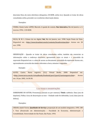 68



descrição física do meio eletrônico (disquetes, CD-ROM, online etc.). Quando se tratar de obras
consultadas online, proceder-se-á conforme observação abaixo.

         Exemplos:

VIEIRA, Cássio Leite; LOPES, Marcelo. A queda do cometa. Neo Interativa, Rio de Janeiro, n. 2,
inverno 1994, 1 CD-ROM.




SILVA, M. M. L. Crimes da era digital. Net, Rio de Janeiro, nov. 1998. Seção Ponto de Vista.
Disponível em: <http://www.brazilnet.com.br/contexts/brasilrevistas.htm>. Acesso em: 28
nov. 1998.




OBSERVAÇÃO – Quando se tratar de obras consultadas online, também são essenciais as
informações sobre o endereço eletrônico, apresentado entre os sinais < >, precedido da
expressão Disponível em: e a data de acesso ao documento, precedida da expressão Acesso em:,
opcionalmente acrescida dos dados referentes a hora, minutos e segundos.

         Exemplo:

ALVES,     Castro.   Navio    negreiro.   [S.I.]:    Virtual   Books,   2000.   Disponível   em:
<http://www.terra.com.br/virtualbooks/freebook/port/Lport2/navionegreiro.htm>.           Acesso
em: 10 jan. 2002, 16:30:30.




                                5.3.4 TESES E DISSERTAÇÕES

SOBRENOME DO AUTOR, Prenome(s) (iniciais ou por extenso). Título: subtítulo. Data (ano de
depósito). Folhas. Grau de dissertação ou tese – Unidade onde foi defendida, Local, data (ano da
defesa).

         Exemplos:

URDAN, André Torres. Qualidade de Serviço: proposição de um modelo integrativo. 1993. 180
f. Tese (Doutorado em Administração) – Faculdade de Economia, Administração e
Contabilidade, Universidade de São Paulo, São Paulo, 1993.
 