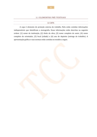 6




                            1.1 ELEMENTOS PRÉ-TEXTUAIS

                                           A. CAPA

       A capa é elemento de proteção externa do trabalho. Nela estão contidas informações
indispensáveis que identificam a monografia. Essas informações estão descritas na seguinte
ordem: (1) nome da instituição, (2) título da obra, (3) nome completo do autor, (4) nome
completo do orientador, (5) local (cidade) e (6) ano de depósito (entrega do trabalho). A
apresentação gráfica e suas normas estão contidas no modelo a seguir.
 