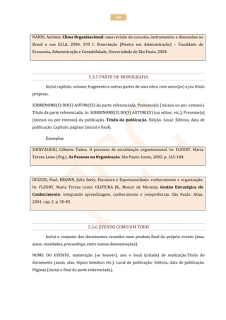 69



NARDI, Antônio. Clima Organizacional: uma revisão do conceito, instrumentos e dimensões no
Brasil e nos E.U.A. 2004. 193 f. Dissertação (Mestre em Administração) – Faculdade de
Economia, Administração e Contabilidade, Universidade de São Paulo, 2004.




                                  5.3.5 PARTE DE MONOGRAFIA

        Inclui capítulo, volume, fragmento e outras partes de uma obra, com autor(es) e/ou título
próprios.

SOBRENOME(S) DO(S) AUTOR(ES) da parte referenciada, Prenome(s) (iniciais ou por extenso).
Título da parte referenciada. In: SOBRENOME(S) DO(S) AUTOR(ES) (ou editor, etc.), Prenome(s)
(iniciais ou por extenso) da publicação. Título da publicação. Edição. Local: Editora, data de
publicação. Capítulo, páginas (inicial e final).

        Exemplos:

SHINYASHIKI, Gilberto Tadeu. O processo de socialização organizacional. In: FLEURY, Maria
Tereza Leme (Org.). As Pessoas na Organização. São Paulo: Gente, 2002. p. 165-184.




DUGUID, Paul; BROWN, John Seely. Estrutura e Espontaneidade: conhecimento e organização.
In: FLEURY, Maria Tereza Leme; OLIVEIRA JR., Moacir de Miranda. Gestão Estratégica do
Conhecimento: integrando aprendizagem, conhecimento e competências. São Paulo: Atlas,
2001. cap. 2, p. 50-85.




                                 5.3.6 EVENTO COMO UM TODO

        Inclui o conjunto dos documentos reunidos num produto final do próprio evento (atas,
anais, resultados, proceedings, entre outras denominações).

NOME DO EVENTO, numeração (se houver), ano e local (cidade) de realização.Título do
documento (anais, atas, tópico temático etc.). Local de publicação: Editora, data de publicação.
Páginas (inicial e final da parte referenciada).
 