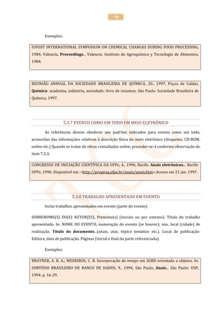 70



        Exemplos:

IUFOST INTERNATIONAL SYMPOSIUM ON CHEMICAL CHANGES DURING FOOD PROCESSING,
1984, Valencia. Proceedings... Valencia: Instituto de Agroquímica y Tecnología de Alimentos,
1984.




REUNIÃO ANNUAL DA SOCIEDADE BRASILEIRA DE QUÍMICA, 20., 1997, Poços de Caldas.
Química: academia, indústria, sociedade: livro de resumos. São Paulo: Sociedade Brasileira de
Química, 1997.




                    5.3.7 EVENTO COMO UM TODO EM MEIO ELETRÔNICO

        As referências devem obedecer aos padrões indicados para evento como um todo,
acrescidas das informações relativas à descrição física do meio eletrônico (disquetes, CD-ROM,
online etc.) Quando se tratar de obras consultadas online, proceder-se-á conforme observação do
item 7.3.3.

CONGRESSO DE INICIAÇÃO CIENTÍFICA DA UFPe, 4., 1996, Recife. Anais eletrônicos... Recife:
UFPe, 1996. Disponível em: <http://propesq.ufpe.br/anais/anais.htm>.Acesso em 21 jan. 1997.




                        5.3.8 TRABALHO APRESENTADO EM EVENTO

        Inclui trabalhos apresentados em evento (parte do evento).

SOBRENOME(S) DO(S) AUTOR(ES), Prenome(s) (iniciais ou por extenso). Título do trabalho
apresentado. In: NOME DO EVENTO, numeração do evento (se houver), ano, local (cidade) de
realização. Título do documento...(anais, atas, tópico temático etc.). Local de publicação:
Editora, data de publicação. Páginas (inicial e final da parte referenciada).

        Exemplos:

BRAYNER, A. R. A.; MEDEIROS, C. B. Incorporação do tempo em SGBD orientado a objetos. In:
SIMPÓSIO BRASILEIRO DE BANCO DE DADOS, 9., 1994, São Paulo, Anais... São Paulo: USP,
1994. p. 16-29.
 