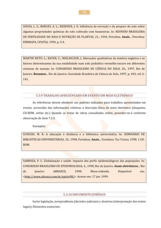 71



SOUZA, L. S.; BORGES, A. L.; REZENDE, J. O. Influência da correção e do preparo do solo sobre
algumas propriedades químicas do solo cultivado com bananeiras. In: REUNIÃO BRASILEIRA
DE FERTILIDADE DO SOLO E NUTRIÇÃO DE PLANTAS, 21., 1994, Petrolina. Anais... Petrolina:
EMBRAPA, CPATSA, 1994. p. 3-4.




MARTIN NETO, L.; BAYER, C.; MIELNICZUK, J. Alterações qualitativas da matéria orgânica e os
fatores determinantes da sua estabilidade num solo podzólico vermelho-escuro em diferentes
sistemas de manejo. In: CONGRESSO BRASILEIRO DE CIÊNCIA DO SOLO, 26., 1997, Rio de
Janeiro. Resumos... Rio de Janeiro: Sociedade Brasileira de Ciência do Solo, 1997, p. 443, ref. 6-
141.




          5.3.9 TRABALHO APRESENTADO EM EVENTO EM MEIO ELETRÔNICO

       As referências devem obedecer aos padrões indicados para trabalhos apresentados em
evento, acrescidas das informações relativas à descrição física do meio eletrônico (disquetes,
CD-ROM, online etc.) Quando se tratar de obras consultadas online, proceder-se-á conforme
observação do item 7.3.3.

       Exemplos:

GUNCHO, M. R. A educação à distância e a biblioteca universitária. In: SEMINÁRIO DE
BIBLIOTECAS UNIVERSITÁRIAS, 10., 1998, Fortaleza. Anais... Fortaleza: Tec Treina, 1998. 1 CD-
ROM.




SABROZA, P. C. Globalização e saúde: impacto dos perfis epidemiológicos das populações. In:
CONGRESSO BRASILEIRO DE EPIDEMIOLOGIA, 4., 1998, Rio de Janeiro. Anais eletrônicos... Rio
de       Janeiro:       ABRASCO,         1998.        Mesa-redonda.         Disponível        em:
<http://www.abrasco.com.br/epirio98/>. Acesso em: 17 jan. 1999.




                                 5.3.10 DOCUMENTO JURÍDICO

       Inclui legislação, jurisprudência (decisões judiciais) e doutrina (interpretação dos textos
legais). Elementos essenciais:
 