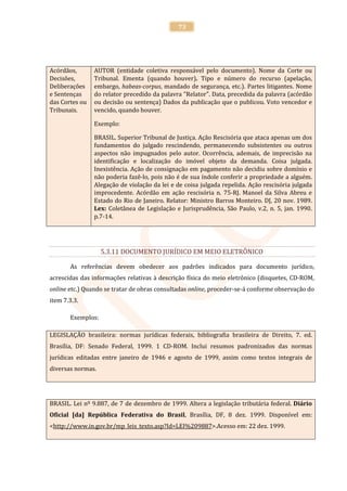 73




Acórdãos,       AUTOR (entidade coletiva responsável pelo documento). Nome da Corte ou
Decisões,       Tribunal. Ementa (quando houver). Tipo e número do recurso (apelação,
Deliberações    embargo, habeas-corpus, mandado de segurança, etc.). Partes litigantes. Nome
e Sentenças     do relator precedido da palavra "Relator". Data, precedida da palavra (acórdão
das Cortes ou   ou decisão ou sentença) Dados da publicação que o publicou. Voto vencedor e
Tribunais.      vencido, quando houver.

                Exemplo:

                BRASIL. Superior Tribunal de Justiça. Ação Rescisória que ataca apenas um dos
                fundamentos do julgado rescindendo, permanecendo subsistentes ou outros
                aspectos não impugnados pelo autor. Ocorrência, ademais, de imprecisão na
                identificação e localização do imóvel objeto da demanda. Coisa julgada.
                Inexistência. Ação de consignação em pagamento não decidiu sobre domínio e
                não poderia fazê-lo, pois não é de sua índole conferir a propriedade a alguém.
                Alegação de violação da lei e de coisa julgada repelida. Ação rescisória julgada
                improcedente. Acórdão em ação rescisória n. 75-RJ. Manoel da Silva Abreu e
                Estado do Rio de Janeiro. Relator: Ministro Barros Monteiro. DJ, 20 nov. 1989.
                Lex: Coletânea de Legislação e Jurisprudência, São Paulo, v.2, n. 5, jan. 1990.
                p.7-14.




                   5.3.11 DOCUMENTO JURÍDICO EM MEIO ELETRÔNICO

       As referências devem obedecer aos padrões indicados para documento jurídico,
acrescidas das informações relativas à descrição física do meio eletrônico (disquetes, CD-ROM,
online etc.) Quando se tratar de obras consultadas online, proceder-se-á conforme observação do
item 7.3.3.

       Exemplos:

LEGISLAÇÃO brasileira: normas jurídicas federais, bibliografia brasileira de Direito, 7. ed.
Brasília, DF: Senado Federal, 1999. 1 CD-ROM. Inclui resumos padronizados das normas
jurídicas editadas entre janeiro de 1946 e agosto de 1999, assim como textos integrais de
diversas normas.




BRASIL. Lei nº 9.887, de 7 de dezembro de 1999. Altera a legislação tributária federal. Diário
Oficial [da] República Federativa do Brasil, Brasília, DF, 8 dez. 1999. Disponível em:
<http://www.in.gov.br/mp_leis_texto.asp?Id=LEI%209887>.Acesso em: 22 dez. 1999.
 