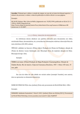 74



Acordão: Tribunal que o editou, o estado de origem, no caso de se tratar de tribunal superior, o
número do processo, o relator, a data de publicação no diário oficial e as suas páginas.

Exemplo:

MI 20/DF. Relator: Min. Celso de Mello. Julgamento em: 19/05/1994, publicado no DJ de 22-11-
1996 p. 45690. Disponível em
http://www.stf.gov.br/portal/inteiroTeor/obterInteiroTeor.asp?numero=438&classe=MI
Acesso em 11-12-2007.




                          5.3.12 VÍDEO/ IMAGEM EM MOVIMENTO

       As referências devem obedecer aos padrões indicados para documentos em vídeo,
envolvendo filmes, documentários, etc, acrescidas das informações relativas à descrição física do
meio eletrônico (CD, DVD, online).

TÍTULO: subtítulo (se houver). [Filme-vídeo]. Produção de (Nome do Produtor), direção de
(Nome do diretor). Local, Instituição, ano. Descrição física do material, duração do filme.
Descrição do tipo. Som.

       Exemplo:

TERRA em transe. [Filme] Produção de Mapa Produções Cinematográficas. Direção de
Gláuber Rocha. Rio de Janeiro, Cópia da Cinemateca Brasileira, 1967. 1 filme (105 min), 35
mm, p&b.



       Em caso do vídeo ter sido obtido em veículo online (exemplo Youtube), sem autoria,
deve-se apresentar os elementos disponíveis.




NOME DO VÍDEO NA TELA. Ano. [online]. [Visto em]. proveniente da World Wide Web: <URL>

Exemplo:

DOMAINE: Ambiente Sustentável - Parte II. 2011. [online]. [Visto em 20/dez/2011]. Proveniente
da World Wide Web:http://www.youtube.com/watch?v=zQ2_PeQWIUY
 