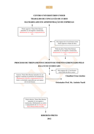 7



                            CENTRO UNIVERSITÁRIO UNISEB
                        TRABALHO DE CONCLUSÃO DE CURSO
              BACHARELADO EM ADMINISTRAÇÃO DE EMPRESAS


         Título superior: Times New Roman
        tamanho 12, em negrito e maiúsculas.
      Alinhamento ao centro e espaçamento de
                         1,5.




                                                              Dez espaços de 1,5 em branco entre
                                                                título superior e título da obra.


                                                             Título da obra: Times New Roman
                                                           tamanho 12, em negrito e maiúsculas.
                                                         Alinhamento ao centro e espaçamento de
                                                                             1,5.




PROCESSO DE TREINAMENTO E DESENVOLVIMENTO GERENCIADO PELO
                                   BALANCED SCORECARD

                                                                Dois espaços de 1,5 em branco
                                                                 entre título da obra e autor.
 Autores: Times New Roman tamanho 12, em
negrito e somente as primeiras em maiúsculas.                               Claudinei César Justino
 Alinhamento à direita e espaçamento de 1,5.
 Autor e orientador separados por um espaço
              de 1,5 em branco.
                                                             Orientador Prof. Ms. Antônio Nardi




              Título inferior: Times New Roman
                  tamanho 12, em negrito e
              maiúsculas. Alinhamento ao centro
              e espaçamento de 1,5. Situado nas
                 duas últimas linhas da folha.




                                        RIBEIRÃO PRETO
                                                  2012
 