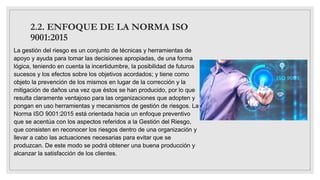 2.2. ENFOQUE DE LA NORMA ISO
9001:2015
La gestión del riesgo es un conjunto de técnicas y herramientas de
apoyo y ayuda para tomar las decisiones apropiadas, de una forma
lógica, teniendo en cuenta la incertidumbre, la posibilidad de futuros
sucesos y los efectos sobre los objetivos acordados; y tiene como
objeto la prevención de los mismos en lugar de la corrección y la
mitigación de daños una vez que éstos se han producido, por lo que
resulta claramente ventajoso para las organizaciones que adopten y
pongan en uso herramientas y mecanismos de gestión de riesgos. La
Norma ISO 9001:2015 está orientada hacia un enfoque preventivo
que se acentúa con los aspectos referidos a la Gestión del Riesgo,
que consisten en reconocer los riesgos dentro de una organización y
llevar a cabo las actuaciones necesarias para evitar que se
produzcan. De este modo se podrá obtener una buena producción y
alcanzar la satisfacción de los clientes.
 