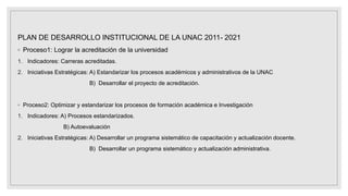 PLAN DE DESARROLLO INSTITUCIONAL DE LA UNAC 2011- 2021
◦ Proceso1: Lograr la acreditación de la universidad
1. Indicadores: Carreras acreditadas.
2. Iniciativas Estratégicas: A) Estandarizar los procesos académicos y administrativos de la UNAC
B) Desarrollar el proyecto de acreditación.
◦ Proceso2: Optimizar y estandarizar los procesos de formación académica e Investigación
1. Indicadores: A) Procesos estandarizados.
B) Autoevaluación
2. Iniciativas Estratégicas: A) Desarrollar un programa sistemático de capacitación y actualización docente.
B) Desarrollar un programa sistemático y actualización administrativa.
 