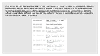 Esta Norma Técnica Peruana establece un marco de referencia común para los procesos del ciclo de vida
del software, con una terminología bien definida a la que puede hacer referencia la industria del software.
Contiene procesos, actividades y tareas para aplicar durante la adquisición de un sistema que contiene
software, un producto software puro o un servicio software y durante el suministro, desarrollo, operación y
mantenimiento de productos software.
 