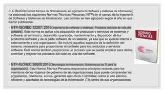 El CTN-ISSI(Comité Técnico de Normalización en Ingeniería de Software y Sistemas de Información)
ha elaborado las siguientes Normas Técnicas Peruanas (NTP) en el campo de la Ingeniería
de Software y Sistemas de Información. Las normas se han agrupado según el año en que
fueron publicadas.
◦ NTP-ISO/IEC 12207: 2016(Ingeniería de software y sistemas. Procesos del ciclo de vida del
software): Esta norma se aplica a la adquisición de productos y servicios de sistemas y
software, al suministro, desarrollo, operación, mantenimiento y disposición de los
productos software y de la parte software de un sistema, ya sea que se ejecute interna o
externamente a una organización. Se incluye aquellos aspectos de la definición del
sistema, necesarios para proporcionar el contexto para los productos y servicios
software. Esta norma también proporciona un proceso que se puede emplear para definir,
controlar y mejorar los procesos del ciclo de vida del software.
◦ NTP-ISO/IEC 38500:2016(Tecnología de información. Gobernanza de TI para la
organización): Esta Norma Técnica Peruana proporciona principios rectores para los
miembros de los órganos de gobierno de las organizaciones (que puede comprender los
propietarios, directores, socios, gerentes ejecutivos o similares) sobre el uso efectivo,
eficiente y aceptable de tecnologías de la información (TI) dentro de sus organizaciones.
 