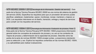 ◦ NTP-ISO/IEC 20000-1:2012(Tecnología de la Información. Gestión del servicio): Esta
parte de la Norma Técnica Peruana ISO/IEC 20000 es una norma del sistema de gestión
del servicio (SGS). Especifica los requisitos para que un proveedor del servicio pueda
planificar, establecer, implementar, operar, monitorear, revisar, mantener y mejorar un
SGS. Los requisitos intervienen en el diseño, transición, entrega y mejora de servicios
para cumplir con los requisitos del servicio.
◦ NTP-ISO/IEC 15504-1:2011(Tecnología de Información: Evaluación de procesos. Parte 1):
Esta parte de la Norma Técnica Peruana NTP-ISO/IEC 15504 proporciona información
general sobre los conceptos de evaluación de proceso y su uso en los contextos de
mejora de proceso y determinación de la capacidad de proceso. Describe cómo las
partes de la serie de normas ISO/IEC 15504 encajan juntas, y proporciona orientación
para su selección y uso. Explica los requisitos contenidos en las normas ISO/IEC 15504,
y su aplicabilidad para realizar evaluaciones.
 