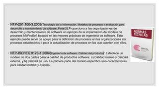 ◦ NTP-291.100-3:2009(Tecnología de la Información. Modelos de procesos y evaluación para
desarrollo y mantenimiento de software. Parte 3):Proporciona a las organizaciones de
desarrollo y mantenimiento de software un ejemplo de la implantación del modelo de
procesos MoProSoft basado en las mejores prácticas de ingeniería de software. Este
ejemplo puede servir de apoyo para la definición de procesos en las organizaciones sin
procesos establecidos o para la actualización de procesos en las que cuenten con ellos.
◦ NTP-ISO/IEC 9126-1:2004(Ingeniería de software. Calidad del producto): Establece un
modelo de dos partes para la calidad de productos software: a) Calidad interna y Calidad
externa, y b) Calidad en uso. La primera parte del modelo especifica seis características
para calidad interna y externa.
 