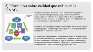 2) Normativa sobre calidad que existe en la
UNAC.
Un Sistema de Gestión de Calidad es una herramienta que le permite a
cualquier organización planear, ejecutar y controlar las actividades
necesarias para el desarrollo de la misión, a través de la prestación de
servicios con altos estándares de calidad, los cuales son medidos a través
de los indicadores de satisfacción de los usuarios.
Para ello la Universidad ha diseñado una estrategia que le permitirá adoptar
metodologías para los distintos procesos, apoyado en las mejores prácticas
identificadas en cada una de las sedes.
La construcción colectiva de esta herramienta se basará en la identificación
de procesos que le permitan a la Universidad, a través de su talento humano
un mejor control de las actividades, el logro de los objetivos definidos para
cada proceso de una manera efectiva y ante todo la adopción de la cultura
del mejoramiento continuo, mediante la gestión del día a día.
 
