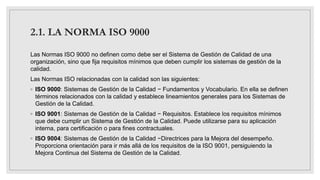 2.1. LA NORMA ISO 9000
Las Normas ISO 9000 no definen como debe ser el Sistema de Gestión de Calidad de una
organización, sino que fija requisitos mínimos que deben cumplir los sistemas de gestión de la
calidad.
Las Normas ISO relacionadas con la calidad son las siguientes:
◦ ISO 9000: Sistemas de Gestión de la Calidad − Fundamentos y Vocabulario. En ella se definen
términos relacionados con la calidad y establece lineamientos generales para los Sistemas de
Gestión de la Calidad.
◦ ISO 9001: Sistemas de Gestión de la Calidad − Requisitos. Establece los requisitos mínimos
que debe cumplir un Sistema de Gestión de la Calidad. Puede utilizarse para su aplicación
interna, para certificación o para fines contractuales.
◦ ISO 9004: Sistemas de Gestión de la Calidad −Directrices para la Mejora del desempeño.
Proporciona orientación para ir más allá de los requisitos de la ISO 9001, persiguiendo la
Mejora Continua del Sistema de Gestión de la Calidad.
 
