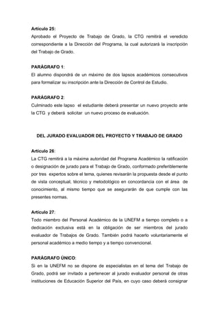 Artículo 25:
Aprobado el Proyecto de Trabajo de Grado, la CTG remitirá el veredicto
correspondiente a la Dirección del Programa, la cual autorizará la inscripción
del Trabajo de Grado.
PARÁGRAFO 1:
El alumno dispondrá de un máximo de dos lapsos académicos consecutivos
para formalizar su inscripción ante la Dirección de Control de Estudio.
PARÁGRAFO 2:
Culminado este lapso el estudiante deberá presentar un nuevo proyecto ante
la CTG y deberá solicitar un nuevo proceso de evaluación.
DEL JURADO EVALUADOR DEL PROYECTO Y TRABAJO DE GRADO
Artículo 26:
La CTG remitirá a la máxima autoridad del Programa Académico la ratificación
o designación de jurado para el Trabajo de Grado, conformado preferiblemente
por tres expertos sobre el tema, quienes revisarán la propuesta desde el punto
de vista conceptual, técnico y metodológico en concordancia con el área de
conocimiento, al mismo tiempo que se asegurarán de que cumple con las
presentes normas.
Artículo 27:
Todo miembro del Personal Académico de la UNEFM a tiempo completo o a
dedicación exclusiva está en la obligación de ser miembros del jurado
evaluador de Trabajos de Grado. También podrá hacerlo voluntariamente el
personal académico a medio tiempo y a tiempo convencional.
PARÁGRAFO ÚNICO:
Si en la UNEFM no se dispone de especialistas en el tema del Trabajo de
Grado, podrá ser invitado a pertenecer al jurado evaluador personal de otras
instituciones de Educación Superior del País, en cuyo caso deberá consignar
 