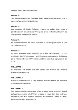 currículo vitae y soportes respectivos.
Artículo 28:
Los miembros del Jurado Evaluador deben poseer título académico igual o
superior al que aspiran los bachilleres.
Artículo 29:
Los miembros del Jurado Evaluador y tutores no podrán tener nexos o
parentescos con los autores del Trabajo de Grado hasta el cuarto grado de
consaguinidad o segundo de afinidad.
Artículo 30:
No podrá ser miembro del Jurado Evaluador de un Trabajo de Grado, el tutor
del trabajo respectivo.
Artículo 31:
El jurado evaluador estará integrado por cuatro (04) miembros: Un (01)
presidente, dos (02) principales y un (01) suplente, quienes serán designados
por la máxima autoridad del Programa Académico respectivo a proposición de
la CTG.
PARÁGRAFO 1:
El Presidente del Jurado Evaluador deberá ser miembro del Personal
Académico de la UNEFM.
PARÁGRAFO 2:
El jurado suplente cubrirá la falta temporal de cualquiera de los miembros
principales o del presidente.
PARÁGRAFO 3:
Cuando alguno de los miembros del jurado no pueda asumir su función, deberá
participarlo por escrito a la CTG en un lapso no mayor de 5 días continuos,
contados a partir de la fecha de recepción del informe de Trabajo de Grado,
justificando la causa de su renuncia.
 