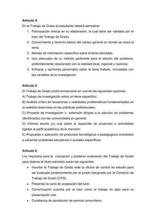 Artículo 4:
En el Trabajo de Grado el estudiante deberá demostrar:
1. Participación directa en su elaboración, la cual debe ser validada por el
tutor del Trabajo de Grado.
2. Conocimiento y dominio básico del campo general en donde se ubica el
tema.
3. Manejo de información específica sobre el tema abordado.
4. Uso adecuado de un método pertinente para el estudio del problema,
preferiblemente relacionado con la realidad local, regional y nacional.
5. Enfoque y opiniones personales sobre el tema tratado, vinculadas con
las variables de la investigación.
Artículo 5:
El Trabajo de Grado podrá enmarcarse en una de las siguientes opciones:
A) Trabajo de investigación sobre un tema específico;
B) Análisis crítico de situaciones o realidades problemáticas fundamentadas en
la realidad observada en las prácticas profesionales;
C) Proyecto de investigación o extensión dirigida a la solución de problemas
identificados con las comunidades en general;
D) Informe escrito y/u oral sobre el desarrollo de productos o actividades
ligadas al perfil académico de la mención;
E) Propuesta o aplicación de productos tecnológicos o pedagógicos orientados
a solventar problemas educativos o sociales específicos.
Artículo 6:
Los requisitos para la inscripción y posterior evaluación del Trabajo de Grado
para obtener el título solicitado serán los siguientes:
Inscribir el Trabajo de Grado ante la oficina de control de estudio para
ser evaluado posteriormente por el jurado designado por la Comisión de
Trabajo de Grado (CTG).
Presentar la carta de aceptación del tutor.
Comunicación suscrita por el tutor como el trabajo es apto para su
presentación oral.
Constancia de aprobación de servicio comunitario.
 