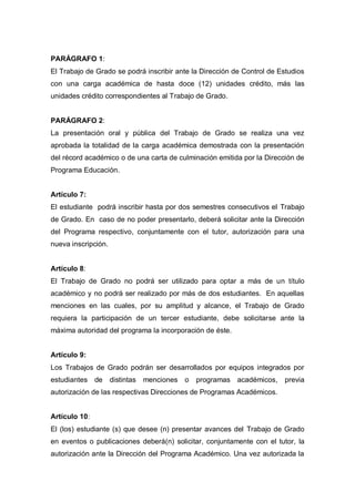 PARÁGRAFO 1:
El Trabajo de Grado se podrá inscribir ante la Dirección de Control de Estudios
con una carga académica de hasta doce (12) unidades crédito, más las
unidades crédito correspondientes al Trabajo de Grado.
PARÁGRAFO 2:
La presentación oral y pública del Trabajo de Grado se realiza una vez
aprobada la totalidad de la carga académica demostrada con la presentación
del récord académico o de una carta de culminación emitida por la Dirección de
Programa Educación.
Artículo 7:
El estudiante podrá inscribir hasta por dos semestres consecutivos el Trabajo
de Grado. En caso de no poder presentarlo, deberá solicitar ante la Dirección
del Programa respectivo, conjuntamente con el tutor, autorización para una
nueva inscripción.
Artículo 8:
El Trabajo de Grado no podrá ser utilizado para optar a más de un título
académico y no podrá ser realizado por más de dos estudiantes. En aquellas
menciones en las cuales, por su amplitud y alcance, el Trabajo de Grado
requiera la participación de un tercer estudiante, debe solicitarse ante la
máxima autoridad del programa la incorporación de éste.
Artículo 9:
Los Trabajos de Grado podrán ser desarrollados por equipos integrados por
estudiantes de distintas menciones o programas académicos, previa
autorización de las respectivas Direcciones de Programas Académicos.
Artículo 10:
El (los) estudiante (s) que desee (n) presentar avances del Trabajo de Grado
en eventos o publicaciones deberá(n) solicitar, conjuntamente con el tutor, la
autorización ante la Dirección del Programa Académico. Una vez autorizada la
 