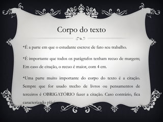 Corpo do texto
v
    É a parte em que o estudante escreve de fato seu trabalho.

v
    É importante que todos os parágrafos tenham recuo de margem;
Em caso de citação, o recuo é maior, com 4 cm.

v
    Uma parte muito importante do corpo do texto é a citação.
Sempre que for usado trecho de livros ou pensamentos de
terceiros é OBRIGATÓRIO fazer a citação. Caso contrário, fica
caracterizado plágio.
 