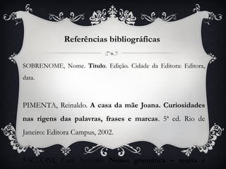 Referências bibliográficas

SOBRENOME, Nome. Título. Edição. Cidade da Editora: Editora,
data.



PIMENTA, Reinaldo. A casa da mãe Joana. Curiosidades
nas rigens das palavras, frases e marcas. 5ª ed. Rio de
Janeiro: Editora Campus, 2002.


SACCONI, Luiz Antonio. Nossa gramática – teoria e
 