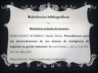 Referências bibliográficas


                Referência retirada da internet:

HERNÁNDEZ RAMÍREZ, Martha Denia. Procedimento para
um desenvolvimento de um sistema de inteligência de
negócios na gestão industrial. Revista Gestão, v. 22, n. 4, p. 351-
363, Set.-Dez 2011.

Disponível em: <http://scielo.sld.cu/scielo.php?
script=sci_arttext&pid=

S1024-94352011000400006&lng=en&nrm=iso&tlng=es>. Acesso
 