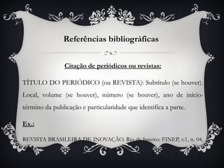 Referências bibliográficas


                Citação de periódicos ou revistas:

TÍTULO DO PERIÓDICO (ou REVISTA): Subtítulo (se houver).
Local, volume (se houver), número (se houver), ano de início-
término da publicação e particularidade que identifica a parte.

Ex.:

REVISTA BRASILEIRA DE INOVAÇÃO. Rio de Janeiro: FINEP, v.1, n. 04,
2012.
 