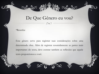 De Que Gênero eu vou?

v
 Resenha:



Esse gênero serve para registrar suas considerações sobre uma
determinada obra. Além de registrar resumidamente as partes mais
importantes do texto, deve constar também as reflexões que aquele
texto proporcionou a você.
 
