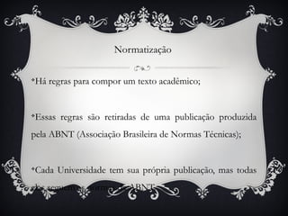 Normatização


Há regras para compor um texto acadêmico;
v




Essas regras são retiradas de uma publicação produzida
v



pela ABNT (Associação Brasileira de Normas Técnicas);


Cada Universidade tem sua própria publicação, mas todas
v



elas seguem as normas da ABNT.
 