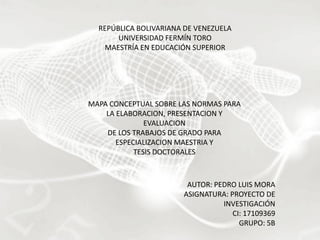 REPÚBLICA BOLIVARIANA DE VENEZUELA
UNIVERSIDAD FERMÍN TORO
MAESTRÍA EN EDUCACIÓN SUPERIOR

NORMAS PARA LA ELABORACION,NORMAS PARA
MAPA CONCEPTUAL SOBRE LAS
PRESENTACION Y EVALUACION
LA ELABORACION, PRESENTACION Y
DE LOS TRABAJOS DE GRADO PARA
EVALUACION
ESPECIALIZACION MAESTRIA Y
DE LOS TRABAJOS DE GRADO PARA
TESIS DOCTORALES
ESPECIALIZACION MAESTRIA Y
TESIS DOCTORALES

AUTOR: PEDRO LUIS MORA
ASIGNATURA: PROYECTO DE
INVESTIGACIÓN
CI: 17109369
GRUPO: 5B

 
