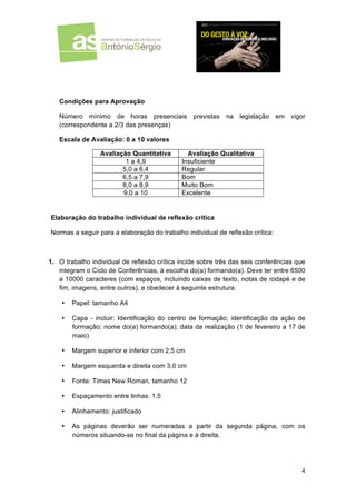  
	
  

	
  

Condições para Aprovação
Número mínimo de horas presenciais previstas na legislação em
(correspondente a 2/3 das presenças)

vigor

Escala de Avaliação: 0 a 10 valores
Avaliação Quantitativa
1 a 4,9
5,0 a 6,4
6,5 a 7,9
8,0 a 8,9
9,0 a 10

Avaliação Qualitativa
Insuficiente
Regular
Bom
Muito Bom
Excelente

Elaboração do trabalho individual de reflexão crítica
Normas a seguir para a elaboração do trabalho individual de reflexão crítica:

1. O trabalho individual de reflexão crítica incide sobre três das seis conferências que
integram o Ciclo de Conferências, à escolha do(a) formando(a). Deve ter entre 6500
a 10000 caracteres (com espaços, incluindo caixas de texto, notas de rodapé e de
fim, imagens, entre outros), e obedecer à seguinte estrutura:
•

Papel: tamanho A4

•

Capa - incluir: Identificação do centro de formação; identificação da ação de
formação; nome do(a) formando(a); data da realização (1 de fevereiro a 17 de
maio)

•

Margem superior e inferior com 2,5 cm

•

Margem esquerda e direita com 3,0 cm

•

Fonte: Times New Roman, tamanho 12

•

Espaçamento entre linhas: 1,5

•

Alinhamento: justificado

•

As páginas deverão ser numeradas a partir da segunda página, com os
números situando-se no final da página e à direita.

4	
  
	
  

 