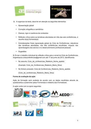  
	
  

	
  
2. A organizar do texto, deve ter em atenção os seguintes elementos:
•

Apresentação global

•

Correção ortográfica e semântica

•

Clareza, rigor e coerência de conteúdos

•

Reflexão crítica sobre as temáticas abordadas em três das seis conferências, à
escolha do(a) formando(a)

•

Considerações finais (apreciação global do Ciclo de Conferências; relevância
das temáticas abordadas, nas três conferências escolhidas; impacto nas
aprendizagens dos alunos e no desenvolvimento profissional pessoal)

•

Sugestões

3. Enviar o trabalho individual de reflexão crítica para o email do Ciclo de Conferências
dogestoavoz.cicloconferências@gmail.com até 17 de junho de 2013, identificando:
•

No assunto: Ciclo_de_conferencias_Relatorio_Nome_apelido
(Exemplo: Ciclo_de_Conferencias_Relatorio_Maria_Silva)

•

No ficheiro anexado: Ciclo de Conferencias_Relatorio_Nome_apelido
(Ciclo_de_conferencias_Relatorio_Maria_Silva)

Forma de avaliação da ação
Ação de formação será avaliada de acordo com os dados recolhidos através de
questionários a preencher pelos Formandos e relatório dos Formadores.
A ação conta com os apoio seguintes:

5	
  
	
  

 