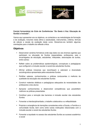  
	
  

	
  

Caro(a) formando(a) do Ciclo de Conferências “Do Gesto à Voz: Educação de
Surdos e Inclusão”,
Vamos aqui apresentar-vos os objetivos, os conteúdos e as metodologias de formação
e de avaliação, incluindo nesta última a assiduidade, instrumentos, critérios, fórmula
de cálculo e escala da avaliação deste curso. Deixamos-vos também algumas
orientações para o trabalho de reflexão crítica.

Objetivos
•

Desenvolver cenários formativos onde seja dada voz aos diversos agentes que
participam na educação de Surdos (especialistas, professores, pais e
encarregados de educação, estudantes, intérpretes, associações de surdos,
entre outros)

•

Refletir sobre as problemáticas epistemológicas, conceptuais e pedagógicas
que configuram a inclusão escolar e social dos estudantes Surdos

•

Afirmar práticas inclusivas que reconheçam e valorizem a diversidade
sociolinguística apresentada pelos estudantes Surdos

•

Partilhar saberes, conhecimentos e práticas conducentes à melhoria da
qualidade da educação dos estudantes Surdos

•

Construir materiais didáticos e pedagógicos adequados às necessidades dos
professores e dos alunos

•

Apropriar conhecimentos e desenvolver competências que possibilitem
melhorar as práticas presentadas

•

Contribuir para a remoção das barreiras à inclusão escolar dos estudantes
Surdos

•

Fomentar a interdisciplinaridade, o trabalho colaborativo e a reflexibilidade

•

Propiciar a emergência de transições consistentes entre a Escola, a Família e a
comunidade Surda, bem como entre outras instituições relacionadas com a
inclusão escolar e social dos estudantes Surdos

•

Fomentar a equidade no acesso dos estudantes Surdos ao sucesso académico
e social

1	
  
	
  

 