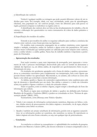 10
c) Identificação das variáveis:
Variável é qualquer medida ou contagem que pode assumir diferentes valores de um in-
divíduo para outro. Por exemplo, idade, cor, raça, escolaridade, renda, grau de aprendizagem,
eficiência, área, população etc. são variáveis porque, como são diferentes para cada pessoa ou
região, permitem comparar os indivíduos ou regiões entre si.
A identificação das variáveis deve ser feita na fase de planejamento do trabalho, a fim de
orientar a elaboração dos questionários ou outros instrumentos de coleta de dados primários e
secundários.
d) Especificação dos modelos de análise:
Entende-se por modelos de análise os esquemas utilizados para verificar a existência das
relações entre variáveis, como foram previstas nas hipóteses.
Os modelos mais comumente empregados são as análises estatísticas, como regressão
simples e múltipla, correlações, análise de variância e alguns testes não paramétricos. Há outras
técnicas menos sofisticadas que também podem ser utilizadas para testar relações entre variáveis,
como a análise tabular e a análise gráfica. Nessa fase do trabalho também é importante a partici-
pação do Orientador.
. Apresentação dos resultados
Esta seção constitui a parte mais importante da monografia, pois representa o coroa-
mento de todo o processo metodológico desenvolvido pelo autor no sentido de demonstrar a
validade das hipóteses ou, em última análise, de responder aos questionamentos feitos na pro-
blematização do tema.
Os resultados são geralmente agrupados sob a forma de tabelas e quadros, acrescentan-
do-se os comentários necessários para complementar sua interpretação, bem como figuras que
possam ilustrar melhor sua apresentação. Recomenda-se, no entanto, não colocar no texto uma
figura e uma tabela que contenham a mesma informação.
As tabelas, quadros e figuras são numerados seqüencialmente (uma seqüência para cada
tipo de elemento) e identificados por um título. Nas tabelas o número e o título são colocados
acima; nos quadros e figuras o número e o título são colocados abaixo.
Tanto os quadros, como as tabelas e figuras, exigem sempre a identificação da fonte das
informações que exibem.
No Brasil, as regras para construção de tabelas e quadros são definidas pelo Instituto
Brasileiro de Geografia e Estatística (IBGE) e podem ser consultadas no livro “Normas de apre-
sentação tabular” (IBGE, 1993).
Tecnicamente, existe diferença entre Tabela e Quadro:
▪ Tabela é um conjunto de informações exclusivamente numéricas, dispostas em linhas e colu-
nas, obtidas através de processamento dos dados originais e mostrando, via de regra, relações
matemáticas entre linhas ou colunas.
▪ Quadro é também um arranjo semelhante de informações, porém com as seguintes caracterís-
ticas: (a) as informações podem ser numéricas, não numéricas ou mistas; (b) reproduzem os
dados originais tal como foram coletados, ou seja, sem qualquer tipo de processamento.
. Conclusões
As conclusões se referem às conseqüências e à aplicabilidade dos resultados da pesquisa.
De acordo com Marconi e Lakatos (2001), elas devem evidenciar os avanços conquistados com o
 