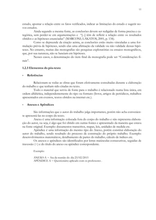 11
estudo, apontar a relação entre os fatos verificados, indicar as limitações do estudo e sugerir no-
vos estudos.
Ainda segundo a mesma fonte, as conclusões devem ser redigidas de forma precisa e ca-
tegórica, sem perder-se em argumentações e “[...] têm de refletir a relação entre os resultados
obtidos e as hipóteses enunciadas” (MARCONI; LAKATOS, 2001, p. 134).
Como se depreende da citação acima, as conclusões estão muito vinculadas a uma for-
mulação prévia de hipóteses, sendo elas uma afirmação da validade ou não validade dessas hipó-
teses. No entanto, muitas das monografias são pesquisas exploratórias ou ensaios monográficos,
que, por sua natureza, não se baseiam em hipóteses.
Nesses casos, a denominação do item final da monografia pode ser “Considerações fi-
nais”.
1.2.3 Elementos do pós-texto
▪ Referências
Relacionam-se todas as obras que foram efetivamente consultadas durante a elaboração
do trabalho e que tenham sido citadas no texto.
Todo o material que serviu de fonte para o trabalho é relacionado numa lista única, em
ordem alfabética, independentemente do tipo ou formato (livros, artigos de periódicos, trabalhos
apresentados em eventos, textos obtidos na internet etc.).
▪ Anexos e Apêndices
São informações que o autor do trabalho julga importantes, porém não acha convenien-
te apresentá-las no corpo do texto.
Anexo é uma informação colocada fora do corpo do trabalho e não representa elabora-
ção do autor, ou seja, é algo que foi obtido em outras fontes e apresentado da maneira que estava
na fonte original. Exemplo: documentos transcritos, mapas, leis, unidades de medida etc.
Apêndice é uma informação do mesmo tipo do Anexo, porém constitui elaboração do
autor do trabalho, sendo resultado do processo de construção do próprio trabalho. Exemplo:
desenvolvimentos matemáticos, detalhamento de partes do trabalho, cálculo de índices etc.
Os anexos e apêndices são identificados por letras maiúsculas consecutivas, seguidas de
travessão (−) e do título do anexo ou apêndice correspondente.
Exemplo:
ANEXO A − Ata da reunião do dia 23/02/2013
APÊNDICE A − Questionário aplicado com os professores .
 
