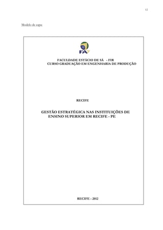 12
Modelo de capa:
FACULDADE ESTÁCIO DE SÁ - FIR
CURSO GRADUAÇÃO EM ENGENHARIA DE PRODUÇÃO
RECIFE
GESTÃO ESTRATÉGICA NAS INSTITUIÇÕES DE
ENSINO SUPERIOR EM RECIFE - PE
RECIFE - 2012
 