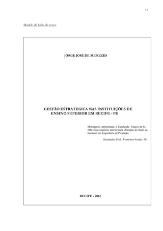 13
Modelo de folha de rosto:
JORGE JOSÉ DE MENEZES
Monografia apresentada à Faculdade Estácio de Sá-
FIR como requisito parcial para obtenção do título de
Bacharel em Engenharia de Produção.
Orientador: Prof. Francisco Araujo, Dr.
GESTÃO ESTRATÉGICA NAS INSTITUIÇÕES DE
ENSINO SUPERIOR EM RECIFE - PE
RECIFE - 2012
 