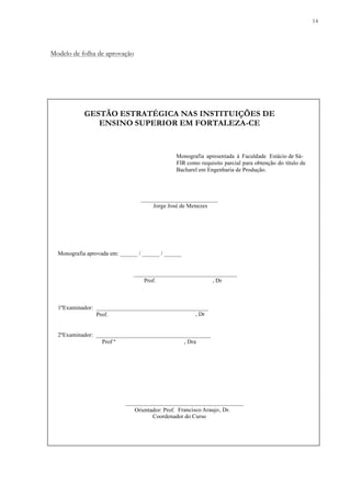 14
Modelo de folha de aprovação
GESTÃO ESTRATÉGICA NAS INSTITUIÇÕES DE
ENSINO SUPERIOR EM FORTALEZA-CE
__________________________
Jorge José de Menezes
Monografia aprovada em: ______ / ______ / ______
___________________________________
Prof. , Dr
1ºExaminador: ______________________________________
Prof.
2ºExaminador: _______________________________________
Prof ª , Dra
________________________________________
Coordenador do Curso
Monografia apresentada à Faculdade Estácio de Sá-
FIR como requisito parcial para obtenção do título de
Bacharel em Engenharia de Produção.
, Dr
Orientador: Prof. Francisco Araujo, Dr.
 