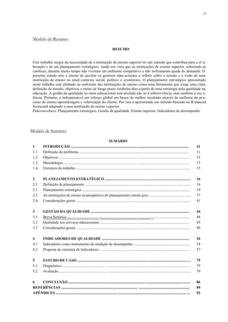 15
Modelo de Resumo:
RESUMO
Este trabalho surgiu da necessidade de a instituição de ensino superior ter um método que contribua para a el a-
boração e de um planejamento estratégico, tendo em vista que as instituições de ensino superior, sobretudo as
católicas, durante muito tempo não viveram em ambiente competitivo e não enfrentaram queda de demanda. O
presente estudo tem o intuito de auxiliar os gestores educ acionais a refletir sobre a missão e a visão de uma
instituição de ensino no atual contexto social, político e econômico. O planejamento estratégico apresentado
neste trabalho está alinhado ao ambiente das instituições de ensino como uma ferramenta que exige uma clara
definição de missão, objetivos e metas de longo prazo estabelecidos a partir de uma estratégia pela qualidade na
educação. A gestão da qualidade no setor educacional está atrelada não só à sobrevivência, mas também à exc e-
lência. Portanto, é indispensável um esforço global em busca do melhor resultado através da melhoria do pro-
cesso de ensino-aprendizagem e valorização do cliente. Por isso é apresentado um método baseado no B alanced
Scorecard adaptado a uma insttiuição de ensino superior.
Palavras-chave: Planejamento estratégico. Gestão de qualidade. Ensino superior. Indicadores de desempenho.
Modelo de Sumário:
SUMÁRIO
1 INTRODUÇÃO ...................................................................... ...................................................... 11
1.1 Definição do problema .......................................................... ......................................................... 11
1.2 Objetivos .................................................................................. ....................................................... 13
1.3 Metodologia ............................................................................. ....................................................... 13
1.4 Estrutura do trabalho ....................................................................................................................... 15
2 PLANEJAMENTO ESTRATÉGICO ......................................................................................... 16
2.1 Definição de planejamento ...................................................................................................... ........ 16
2.1 Planejamento estratégico ......................................................... ........................................................ 19
2.3 As instituições de ensino na perspectiva do planejamento estraté gico ........................................... 37
2.4 Considerações gerais ........................................................... ..................................................... ....... 41
3 GESTÃO DA QUALIDADE ........................................................................................................
........................................................... ...................................................... ..
44
3.1 Breve histórico ......................................................................... ....................................................... 44
3.2 Qualidade nos serviços educacionais .............................................................................................. 45
3.3 Considerações gerais ............................................................... ........................................................ 49
4 INDICADORES DE QUALIDADE ............................................................................................ 54
4.1 Indicadores como instrumento de medição de desempenho ........................................................... 54
4.2 Proposta de estrutura de indicadores ............................................................................................... 57
5 ESTUDO DE CASO .......................................................................... ......................................... ... 75
5.1 Diagnóstico ............................................ ............................................... ........................................ .. 75
5.2 Avaliação ................................................... ............................................ .......................................... 79
6 CONCLUSÃO ................................................................................. ...................................... ........ 86
REFERÊNCIAS ................................................................................. ...................................................... 89
APÊNDICES ................................................................. ........................................................................ ... 92
 