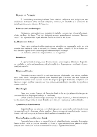 17
Resumo em Português
É constituído por uma seqüência de frases concisas e objetivas, sem parágrafos e sem
enumeração de tópicos. Deve ressaltar o objetivo, o método, os resultados e as conclusões do
trabalho, contendo, no máximo, 250 palavras.
Palavras-chave em Português
São palavras representativas do conteúdo do trabalho e servem para orientar a busca ele-
trônica nas bases de dados. Vêm logo abaixo do resumo, antecedidas da expressão “Palavras-
chave:”. São separadas entre si por pontos e finalizadas também por ponto.
2.2.2 Elementos do texto
Nesta parte o artigo científico praticamente não difere na monografia, a não ser pela
maneira mais sucinta de expor as informações. Portanto, todo o conteúdo da Seção 1 deste ma-
nual referente à parte textual da monografia também se aplica ao artigo.
Os elementos textuais do artigo científico são os seguintes:
Introdução
É a parte inicial do artigo, onde devem constar a apresentação e delimitação do proble-
ma estudado, as hipóteses (quando necessárias), os objetivos da pesquisa e a justificativa (impor-
tância) do trabalho.
Referencial Teórico
Discussão dos aspectos teóricos mais estreitamente relacionados com o tema estudado,
tendo como fonte a bibliografia utilizada como referência para o trabalho. Este item contém os
fundamentos teóricos sobre os quais o autor do artigo se apoia para formular e comprovar suas
hipóteses ou para justificar os pontos de vista emitidos, principalmente na análise dos resultados
e nas conclusões.
Metodologia
Neste item o autor descreve, de forma detalhada, todas as operações realizadas para al-
cançar os objetivos da pesquisa e chegar às conclusões.
Devem constar da metodologia: a descrição do objeto de estudo, o dimensionamento e
escolha da amostra, a forma de coleta de dados e os métodos e técnicas de análise utilizadas.
Apresentação dos resultados
Dependendo de sua natureza, os resultados podem ser apresentados de forma discursiva
ou organizados sob a forma de tabelas, quadros e figuras, sempre acompanhados dos comentá-
rios necessários à interpretação do conteúdo de cada um desses elementos.
Conclusões (ou considerações finais)
As conclusões se referem às conseqüências e à aplicabilidade dos resultados da pesquisa.
Devem refletir a relação entre os resultados obtidos e as hipóteses enunciadas, apontar a relação
entre os fatos verificados, indicar as limitações do estudo e sugerir novos estudos.
 