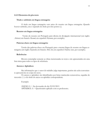 18
2.2.3 Elementos do pós-texto
Título e subtítulo em língua estrangeira
O título em língua estrangeira vem antes do resumo em língua estrangeira. Quando
houver subtítulo, este é separado do título por dois pontos (:).
Resumo em língua estrangeira
Versão do resumo em Português para idioma de divulgação internacional (em inglês:
Abstract; em francês: Resumé; em espanhol: Resumen, por exemplo).
Palavras-chave em língua estrangeira
Versão das palavras-chave em Português para a mesma língua do resumo em língua es-
trangeira (em inglês: Keywords; em francês: Mots clés; em espanhol: Palabras clave, por exemplo).
Referências
Devem contemplar somente as obras mencionadas no texto e são apresentadas em uma
lista única para todos os tipos de referência.
Anexos e Apêndices
São informações que o autor do trabalho julga importantes, porém não acha convenien-
te apresentá-las no corpo do texto.
Os anexos e apêndices são identificados por letras maiúsculas consecutivas, seguidas de
travessão (−) e do título do anexo ou apêndice correspondente.
Exemplo:
ANEXO A − Ata da reunião do dia 23/03/2013
APÊNDICE A − Questionário aplicado com os professores.
 