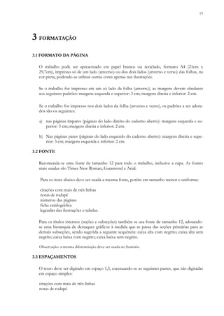 19
3 FORMATAÇÃO
3.1 FORMATO DA PÁGINA
O trabalho pode ser apresentado em papel branco ou reciclado, formato A4 (21cm x
29,7cm), impresso só de um lado (anverso) ou dos dois lados (anverso e verso) das folhas, na
cor preta, podendo-se utilizar outras cores apenas nas ilustrações.
Se o trabalho for impresso em um só lado da folha (anverso), as margens devem obedecer
aos seguintes padrões: margens esquerda e superior: 3 cm; margens direita e inferior: 2 cm.
Se o trabalho for impresso nos dois lados da folha (anverso e verso), os padrões a ser adota-
dos são os seguintes:
a) nas páginas ímpares (páginas do lado direito do caderno aberto): margens esquerda e su-
perior: 3 cm; margens direita e inferior: 2 cm.
b) Nas páginas pares (páginas do lado esquerdo do caderno aberto): margens direita e supe-
rior: 3 cm; margens esquerda e inferior: 2 cm.
3.2 FONTE
Recomenda-se uma fonte de tamanho 12 para todo o trabalho, inclusive a capa. As fontes
mais usadas são Times New Roman, Garamond e Arial.
Para os itens abaixo deve ser usada a mesma fonte, porém em tamanho menor e uniforme:
citações com mais de três linhas
notas de rodapé
números das páginas
ficha catalográfica
legendas das ilustrações e tabelas.
Para os títulos internos (seções e subseções) também se usa fonte de tamanho 12, adotando-
se uma hierarquia de destaques gráficos à medida que se passa das seções primárias para as
demais subseções, sendo sugerida a seguinte sequência: caixa alta com negrito; caixa alta sem
negrito; caixa baixa com negrito; caixa baixa sem negrito.
Observação: a mesma diferenciação deve ser usada no Sumário.
3.3 ESPAÇAMENTOS
O texto deve ser digitado em espaço 1,5, excetuando-se as seguintes partes, que são digitadas
em espaço simples:
citações com mais de três linhas
notas de rodapé
 
